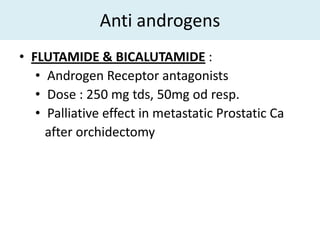 Anti androgens
• FLUTAMIDE & BICALUTAMIDE :
   • Androgen Receptor antagonists
   • Dose : 250 mg tds, 50mg od resp.
   • Palliative effect in metastatic Prostatic Ca
     after orchidectomy
 