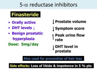 5- reductase inhibitors
 Finasteride
• Orally active             Prostate volume
• DHT levels ↓              Symptom score
• Benign prostatic
                            Peak urine flow
  hyperplasia               rate
Dose: 5mg/day
                            DHT level in
                            prostate
        Also used for prevention of hair loss

Side effects: Loss of libido & impotence in 5 % pts.
 