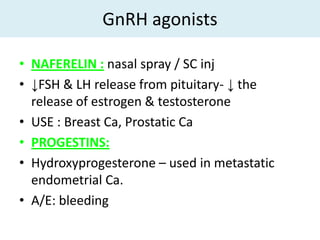 GnRH agonists

• NAFERELIN : nasal spray / SC inj
• ↓FSH & LH release from pituitary- ↓ the
  release of estrogen & testosterone
• USE : Breast Ca, Prostatic Ca
• PROGESTINS:
• Hydroxyprogesterone – used in metastatic
  endometrial Ca.
• A/E: bleeding
 