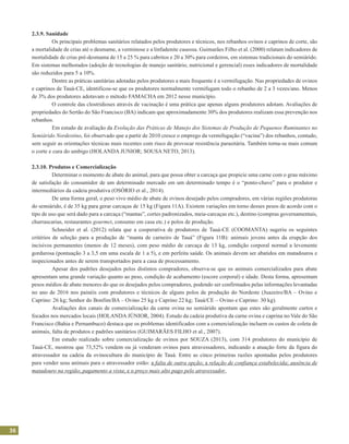 36
2.3.9. Sanidade
	 Os principais problemas sanitários relatados pelos produtores e técnicos, nos rebanhos ovinos e caprinos de corte, são
a mortalidade de crias até o desmame, a verminose e a linfadenite caseosa. Guimarães Filho et al. (2000) relatam indicadores de
mortalidade de crias pré-desmama de 15 a 25 % para cabritos e 20 a 30% para cordeiros, em sistemas tradicionais do semiárido.
Em sistemas melhorados (adoção de tecnologias de manejo sanitário, nutricional e gerencial) esses indicadores de mortalidade
são reduzidos para 5 a 10%.
	 Dentre as práticas sanitárias adotadas pelos produtores a mais frequente é a vermifugação. Nas propriedades de ovinos
e caprinos de Tauá-CE, identificou-se que os produtores normalmente vermifugam todo o rebanho de 2 a 3 vezes/ano. Menos
de 3% dos produtores adotavam o método FAMACHA em 2012 nesse município.
	 O controle das clostridioses através de vacinação é uma prática que apenas alguns produtores adotam. Avaliações de
propriedades do Sertão do São Francisco (BA) indicam que aproximadamente 30% dos produtores realizam essa prevenção nos
rebanhos.
	 Em estudo de avaliação da Evolução das Práticas de Manejo dos Sistemas de Produção de Pequenos Ruminantes no
Semiárido Nordestino, foi observado que a partir de 2010 cresce o emprego da vermifugação (“vacina”) dos rebanhos, contudo,
sem seguir as orientações técnicas mais recentes com risco de provocar resistência parasitária. Também torna-se mais comum
o corte e cura do umbigo (HOLANDA JUNIOR; SOUSA NETO, 2013).
2.3.10. Produtos e Comercialização
	 Determinar o momento de abate do animal, para que possa obter a carcaça que propicie uma carne com o grau máximo
de satisfação do consumidor de um determinado mercado em um determinado tempo é o “ponto-chave” para o produtor e
intermediários da cadeia produtiva (OSÓRIO et al., 2014).
	 De uma forma geral, o peso vivo médio de abate de ovinos desejado pelos compradores, em várias regiões produtoras
do semiárido, é de 35 kg para gerar carcaças de 15 kg (Figura 11A). Existem variações em torno desses pesos de acordo com o
tipo de uso que será dado para a carcaça (“mantas”, cortes padronizados, meia-carcaças etc.), destino (compras governamentais,
churrascarias, restaurantes gourmet, consumo em casa etc.) e polos de produção.
	 Schneider et al. (2012) relata que a cooperativa de produtores de Tauá-CE (COOMANTA) sugeriu os seguintes
critérios de seleção para a produção de “manta de carneiro de Tauá” (Figura 11B): animais jovens antes da erupção dos
incisivos permanentes (menos de 12 meses), com peso médio de carcaça de 13 kg, condição corporal normal a levemente
gordurosa (pontuação 3 a 3,5 em uma escala de 1 a 5), e em perfeita saúde. Os animais devem ser abatidos em matadouros e
inspecionados antes de serem transportados para a casa de processamento.
	 Apesar dos padrões desejados pelos distintos compradores, observa-se que os animais comercializados para abate
apresentam uma grande variação quanto ao peso, condição de acabamento (escore corporal) e idade. Desta forma, apresentam
pesos médios de abate menores do que os desejados pelos compradores, podendo ser confirmados pelas informações levantadas
no ano de 2016 nos painéis com produtores e técnicos de alguns polos de produção do Nordeste (Juazeiro/BA – Ovino e
Caprino: 26 kg; Senhor do Bonfim/BA – Ovino 25 kg e Caprino 22 kg; Tauá/CE – Ovino e Caprino: 30 kg).
	 Avaliações dos canais de comercialização da carne ovina no semiárido apontam que estes são geralmente curtos e
focados nos mercados locais (HOLANDA JÚNIOR, 2004). Estudo da cadeia produtiva da carne ovina e caprina no Vale do São
Francisco (Bahia e Pernambuco) destaca que os problemas identificados com a comercialização incluem os custos de coleta de
animais, falta de produtos e padrões sanitários (GUIMARÃES FILHO et al., 2007).
	 Em estudo realizado sobre comercialização de ovinos por SOUZA (2013), com 314 produtores do município de
Tauá-CE, mostrou que 73,52% vendem ou já venderam ovinos para atravessadores, indicando a atuação forte da figura do
atravessador na cadeia da ovinocultura do município de Tauá. Entre as cinco primeiras razões apontadas pelos produtores
para vender seus animais para o atravessador estão: a falta de outra opção; a relação de confiança estabelecida; ausência de
matadouro na região; pagamento a vista; e o preço mais alto pago pelo atravessador.
 