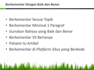 Berkomentar Dengan Baik dan Benar
• Berkomentar Sesuai Topik
• Berkomentar Minimal 1 Paragraf
• Gunakan Bahasa yang Baik dan Benar
• Berkomentar VS Bertanya
• Pahami Isi Artikel
• Berkomentar di Platform Situs yang Berbeda
 