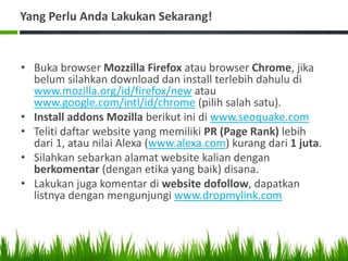 Yang Perlu Anda Lakukan Sekarang!
• Buka browser Mozzilla Firefox atau browser Chrome, jika
belum silahkan download dan install terlebih dahulu di
www.mozilla.org/id/firefox/new atau
www.google.com/intl/id/chrome (pilih salah satu).
• Install addons Mozilla berikut ini di www.seoquake.com
• Teliti daftar website yang memiliki PR (Page Rank) lebih
dari 1, atau nilai Alexa (www.alexa.com) kurang dari 1 juta.
• Silahkan sebarkan alamat website kalian dengan
berkomentar (dengan etika yang baik) disana.
• Lakukan juga komentar di website dofollow, dapatkan
listnya dengan mengunjungi www.dropmylink.com
 
