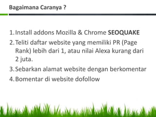 Bagaimana Caranya ?
1.Install addons Mozilla & Chrome SEOQUAKE
2.Teliti daftar website yang memiliki PR (Page
Rank) lebih dari 1, atau nilai Alexa kurang dari
2 juta.
3.Sebarkan alamat website dengan berkomentar
4.Bomentar di website dofollow
 