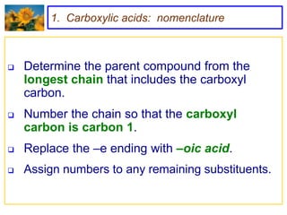 1. Carboxylic acids: nomenclature



   Determine the parent compound from the
    longest chain that includes the carboxyl
    carbon.
   Number the chain so that the carboxyl
    carbon is carbon 1.
   Replace the –e ending with –oic acid.
   Assign numbers to any remaining substituents.
 