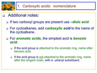 1. Carboxylic acids: nomenclature

   Additional notes:
       If two carboxyl groups are present use –dioic acid.
       For cycloalkanes, add carboxylic acid to the name of
        the cycloalkane.
       For aromatic acids, the simplest acid is benzoic
        acid.
           If the acid group is attached to the aromatic ring, name after
            benzoic acid.
           If the acid group is not attached to the aromatic ring, name
            after the longest chain, with a –phenyl substituent.
 