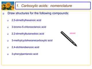 1. Carboxylic acids: nomenclature

   Draw structures for the following compounds:

       2,5-dimethylhexanoic acid

       3-bromo-5-chlorooctanoic acid

                                                   pencast
       2,2-dimethylbutanedioic acid

       3-methylcyclohexanecarboxylic acid

       2,4-dichlorobenzoic acid

       3-phenylpentanoic acid
 