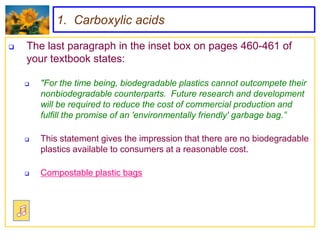 1. Carboxylic acids

   The last paragraph in the inset box on pages 460-461 of
    your textbook states:

       "For the time being, biodegradable plastics cannot outcompete their
        nonbiodegradable counterparts. Future research and development
        will be required to reduce the cost of commercial production and
        fulfill the promise of an 'environmentally friendly' garbage bag.”

       This statement gives the impression that there are no biodegradable
        plastics available to consumers at a reasonable cost.

       Compostable plastic bags
 