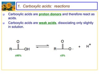 1. Carboxylic acids: reactions

   Carboxylic acids are proton donors and therefore react as
    acids.
   Carboxylic acids are weak acids, dissociating only slightly
    in solution.




        >95%                           <5%
 