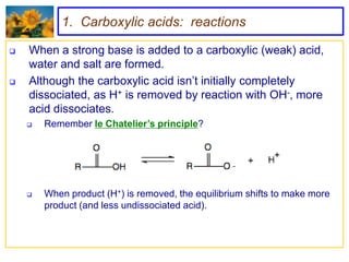 1. Carboxylic acids: reactions

   When a strong base is added to a carboxylic (weak) acid,
    water and salt are formed.
   Although the carboxylic acid isn’t initially completely
    dissociated, as H+ is removed by reaction with OH-, more
    acid dissociates.
       Remember le Chatelier’s principle?




       When product (H+) is removed, the equilibrium shifts to make more
        product (and less undissociated acid).
 