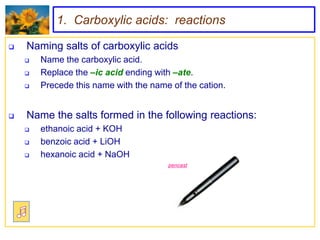 1. Carboxylic acids: reactions

   Naming salts of carboxylic acids
       Name the carboxylic acid.
       Replace the –ic acid ending with –ate.
       Precede this name with the name of the cation.


   Name the salts formed in the following reactions:
       ethanoic acid + KOH
       benzoic acid + LiOH
       hexanoic acid + NaOH
                                       pencast
 