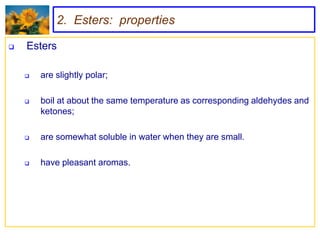 2. Esters: properties

   Esters

       are slightly polar;

       boil at about the same temperature as corresponding aldehydes and
        ketones;

       are somewhat soluble in water when they are small.

       have pleasant aromas.
 