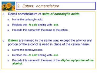 2. Esters: nomenclature

   Recall nomenclature of salts of carboxylic acids.
       Name the carboxylic acid.
       Replace the –ic acid ending with –ate.
       Precede this name with the name of the cation.


   Esters are named in the same way, except the alkyl or aryl
    portion of the alcohol is used in place of the cation name.
       Name the carboxylic acid.
       Replace the –ic acid ending with –ate.
       Precede this name with the name of the alkyl or aryl portion of the
        alcohol.
 