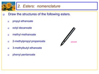 2. Esters: nomenclature

   Draw the structures of the following esters.

       propyl ethanoate

       octyl decanoate

       methyl methanoate

       2-methylpropyl propanoate                  pencast


       3-methylbutyl ethanoate

       phenyl pentanoate
 