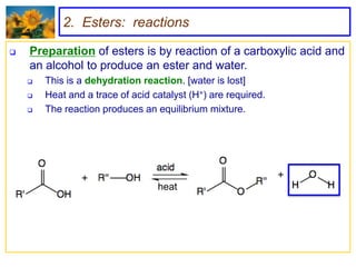 2. Esters: reactions

   Preparation of esters is by reaction of a carboxylic acid and
    an alcohol to produce an ester and water.
       This is a dehydration reaction. [water is lost]
       Heat and a trace of acid catalyst (H+) are required.
       The reaction produces an equilibrium mixture.




                                  heat
 