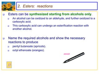 2. Esters: reactions

   Esters can be synthesized starting from alcohols only.
       An alcohol can be oxidized to an aldehyde, and further oxidized to a
        carboxylic acid.
       This carboxylic acid can undergo an esterification reaction with
        another alcohol.


   Name the required alcohols and show the necessary
    reactions to produce
       pentyl butanoate (apricots).
       octyl ethanoate (oranges).
                                                  pencast
 