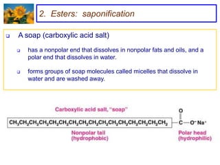 2. Esters: saponification

   A soap (carboxylic acid salt)
       has a nonpolar end that dissolves in nonpolar fats and oils, and a
        polar end that dissolves in water.

       forms groups of soap molecules called micelles that dissolve in
        water and are washed away.
 