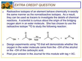 EXTRA CREDIT QUESTION
   Radioactive isotopes of an element behave chemically in exactly
    the same manner as the nonradioactive isotopes. As a result,
    they can be used as tracers to investigate the details of chemical
    reactions. A scientist is curious about the origin of the bridging
    oxygen atom in an ester molecule. She has chosen to use the
    radioactive isotope 18O to study the following reaction:




   Design experiments using 18O that will demonstrate whether the
    oxygen in the water molecule came from the –OH of the alcohol
    or the –OH of the carboxylic acid.
   Post your answer in the Journal for this module with tag = XC.
 