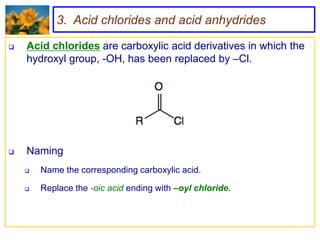 3. Acid chlorides and acid anhydrides

   Acid chlorides are carboxylic acid derivatives in which the
    hydroxyl group, -OH, has been replaced by –Cl.




   Naming
       Name the corresponding carboxylic acid.

       Replace the -oic acid ending with –oyl chloride.
 