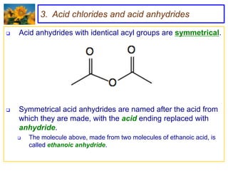 3. Acid chlorides and acid anhydrides

   Acid anhydrides with identical acyl groups are symmetrical.




   Symmetrical acid anhydrides are named after the acid from
    which they are made, with the acid ending replaced with
    anhydride.
       The molecule above, made from two molecules of ethanoic acid, is
        called ethanoic anhydride.
 