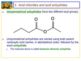 3. Acid chlorides and acid anhydrides

   Unsymmetrical anhydrides have two different acyl groups.




   Unsymmetrical anhydrides are named using both parent
    carboxylic acid names, in alphabetical order, followed by the
    word anhydride.
       The molecule above is called butanoic ethanoic anhydride.
 