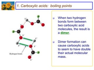 1. Carboxylic acids: boiling points


                         When two hydrogen
                          bonds form between
                          two carboxylic acid
                          molecules, the result is
                          a dimer.

                         Dimer formation can
                          cause carboxylic acids
                          to seem to have double
                          their actual molecular
                          mass.
 