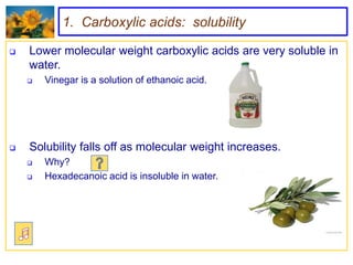 1. Carboxylic acids: solubility

   Lower molecular weight carboxylic acids are very soluble in
    water.
       Vinegar is a solution of ethanoic acid.




   Solubility falls off as molecular weight increases.
       Why?
       Hexadecanoic acid is insoluble in water.
 