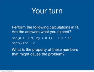 Your turn
                    Perform the following calculations in R.
                    Are the answers what you expect?
                     seq(0.1, 0.9, by = 0.1) - 1:9 / 10
                     sqrt(2)^2 - 2
                    What is the property of these numbers
                    that might cause the problem?



Thursday, 7 October 2010
 