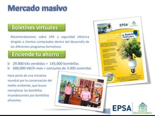 Boletines virtuales
  Recomendaciones sobre URE y seguridad eléctrica
  dirigido a clientes contactados dentro del desarrollo de
  los diferentes programas formativos

  Enciende tu ahorro
   29.000 kits vendidos = 145,000 bombillas.
   600,000 kW/h-mes = consumo de 3.000 viviendas
Hace parte de una iniciativa
mundial por la conservación del
medio ambiente, que busca
reemplazar las bombillas
incandescentes por bombillas
eficientes
 