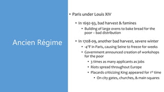 Ancien Régime
• Paris under Louis XIV
• In 1692-93, bad harvest & famines
• Building of large ovens to bake bread for the
poor – bad distribution
• In 1708-09, another bad harvest, severe winter
• -4℉ in Paris, causing Seine to freeze for weeks
• Government announced creation of workshops
for the poor
• 3 times as many applicants as jobs
• Riots spread throughout Europe
• Placards criticizing King appeared for 1st time
• On city gates, churches, & main squares
 