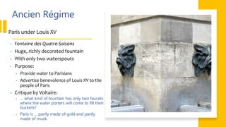 Ancien Régime
• Paris under Louis XV
• Fontaine des Quatre-Saisons
• Huge, richly decorated fountain
• With only two waterspouts
• Purpose:
• Provide water to Parisians
• Advertise benevolence of Louis XV to the
people of Paris
• Critique by Voltaire:
• … what kind of fountain has only two faucets
where the water porters will come to fill their
buckets?
• Paris is … partly made of gold and partly
made of muck.
 