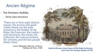 Ancien Régime
• The Parisians: Nobility
• Strict class structure
"There are in Paris eight distinct
classes; the princes and great
nobles (these are the least
numerous); the Nobles of the
Robe; the financiers; the traders
and merchants; the artists; the
craftsmen; the manual workers;
the servants; and the bas peuple
(lower class).”
- Louis-Sébastien Mercier in the Le
Tableau de Paris, 1783 Hotel de Brunoy, town house of the Duke de Brunoy,
seen from the Champs-Élysées (1779)
 