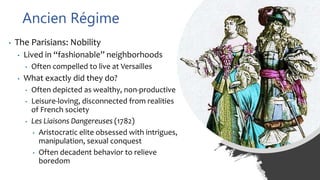 Ancien Régime
• The Parisians: Nobility
• Lived in “fashionable” neighborhoods
• Often compelled to live at Versailles
• What exactly did they do?
• Often depicted as wealthy, non-productive
• Leisure-loving, disconnected from realities
of French society
• Les Liaisons Dangereuses (1782)
• Aristocratic elite obsessed with intrigues,
manipulation, sexual conquest
• Often decadent behavior to relieve
boredom
 