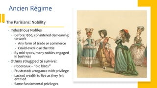 Ancien Régime
• The Parisians: Nobility
• Industrious Nobles
• Before 1700, considered demeaning
to work
• Any form of trade or commerce
• Could even lose the title
• By mid-1700s, many nobles engaged
in business
• Others struggled to survive:
• Hobereaux – “old birds”
• Frustrated: arrogance with privilege
• Lacked wealth to live as they felt
entitled
• Same fundamental privileges
 