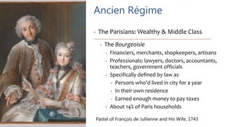 Ancien Régime
• The Parisians: Wealthy & Middle Class
• The Bourgeoisie
• Financiers, merchants, shopkeepers, artisans
• Professionals: lawyers, doctors, accountants,
teachers, government officials
• Specifically defined by law as
• Persons who’d lived in city for a year
• In their own residence
• Earned enough money to pay taxes
• About 14% of Paris households
Pastel of François de Jullienne and His Wife, 1743
 