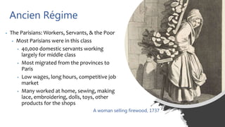 Ancien Régime
• The Parisians: Workers, Servants, & the Poor
• Most Parisians were in this class
• 40,000 domestic servants working
largely for middle class
• Most migrated from the provinces to
Paris
• Low wages, long hours, competitive job
market
• Many worked at home, sewing, making
lace, embroidering, dolls, toys, other
products for the shops
A woman selling firewood, 1737
 