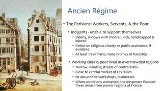 Ancien Régime
• The Parisians: Workers, Servants, & the Poor
• Indigents - unable to support themselves
• Elderly, widows with children, sick, handicapped &
injured
• Relied on religious charity or public assistance, if
available
• At least 1/3 of Paris, more in times of hardship
• Working class & poor lived in overcrowded regions
• Narrow, winding streets of central Paris
• Close to central market of Les Halles
• Or around the workshops, businesses
• When conditions worsened, the desperate flooded
these areas from poorer regions of France
 