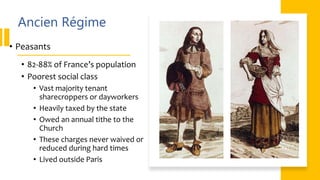 Ancien Régime
• Peasants
• 82-88% of France’s population
• Poorest social class
• Vast majority tenant
sharecroppers or dayworkers
• Heavily taxed by the state
• Owed an annual tithe to the
Church
• These charges never waived or
reduced during hard times
• Lived outside Paris
 