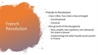 French
Revolution
• Prelude to Revolution:
• 1750s-1780s: Two state crises emerged
• Constitutional
• Financial
• Also growth of the bourgeoisie
• New wealth, new opinions, new demands
for share in power
• Undermining the older feudal social system
in France
 