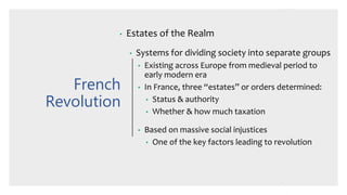 French
Revolution
• Estates of the Realm
• Systems for dividing society into separate groups
• Existing across Europe from medieval period to
early modern era
• In France, three “estates” or orders determined:
• Status & authority
• Whether & how much taxation
• Based on massive social injustices
• One of the key factors leading to revolution
 