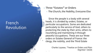 French
Revolution
• Three “Estates” or Orders
• The Church, the Nobility, Everyone Else
Since the people is a body with several
heads, it is divided by orders, Estates, or
particular occupations. Some are dedicated
particularly to the service of God, others to
protecting the state by their arms, others to
nourishing and maintaining it through
peaceful occupations. These are our three
orders or Estates General of France: the
clergy, the nobility, and the Third Estate
Charles Loyseau, “Treatise on Orders and Plain
Dignities” (1610)
 