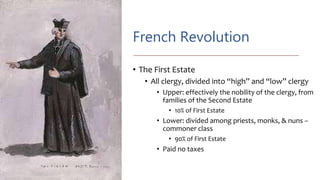 French Revolution
• The First Estate
• All clergy, divided into “high” and “low” clergy
• Upper: effectively the nobility of the clergy, from
families of the Second Estate
• 10% of First Estate
• Lower: divided among priests, monks, & nuns –
commoner class
• 90% of First Estate
• Paid no taxes
 