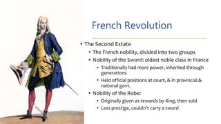 French Revolution
• The Second Estate
• The French nobility, divided into two groups
• Nobility of the Sword: oldest noble class in France
• Traditionally had more power, inherited through
generations
• Held official positions at court, & in provincial &
national govt.
• Nobility of the Robe:
• Originally given as rewards by King, then sold
• Less prestige, couldn’t carry a sword
 