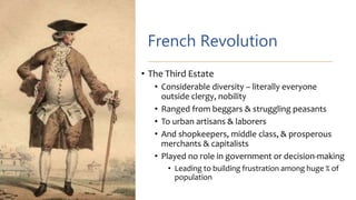 French Revolution
• The Third Estate
• Considerable diversity – literally everyone
outside clergy, nobility
• Ranged from beggars & struggling peasants
• To urban artisans & laborers
• And shopkeepers, middle class, & prosperous
merchants & capitalists
• Played no role in government or decision-making
• Leading to building frustration among huge % of
population
 