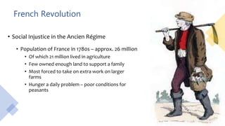 French Revolution
• Social Injustice in the Ancien Régime
• Population of France in 1780s – approx. 26 million
• Of which 21 million lived in agriculture
• Few owned enough land to support a family
• Most forced to take on extra work on larger
farms
• Hunger a daily problem – poor conditions for
peasants
 