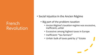 French
Revolution
• Social Injustice in the Ancien Régime
• Big part of the problem: taxation
• Ancien Régime’s taxation regime was excessive,
inefficient, unfair
• Excessive: among highest taxes in Europe
• Inefficient: “tax farmers”
• Unfair: bulk of taxes paid by 3rd Estate
 