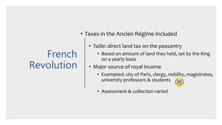 French
Revolution
• Taxes in the Ancien Régime included
• Taille: direct land tax on the peasantry
• Based on amount of land they held, set by the King
on a yearly basis
• Major source of royal income
• Exempted: city of Paris, clergy, nobility, magistrates,
university professors & students
• Assessment & collection varied
 