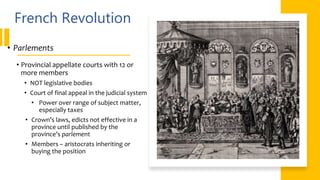 French Revolution
• Parlements
• Provincial appellate courts with 12 or
more members
• NOT legislative bodies
• Court of final appeal in the judicial system
• Power over range of subject matter,
especially taxes
• Crown’s laws, edicts not effective in a
province until published by the
province’s parlement
• Members – aristocrats inheriting or
buying the position
 