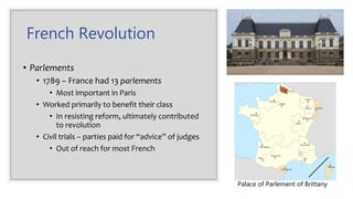 French Revolution
• Parlements
• 1789 – France had 13 parlements
• Most important in Paris
• Worked primarily to benefit their class
• In resisting reform, ultimately contributed
to revolution
• Civil trials – parties paid for “advice” of judges
• Out of reach for most French
Palace of Parlement of Brittany
 
