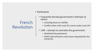 French
Revolution
• Parlements
• Frequently blocked government’s attempts at
reform
• Including taxes on nobility
• Conflict often with Louis XV; worse under Louis XVI
• 1788 – attempt to centralize the government
• Abolished the parlements
• Which had refused to raise taxes requested by the
monarchy
 