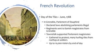 French Revolution
• Day of the Tiles – June, 1788
• In Grenoble, Parlement of Dauphiné
• Declared laws abolishing parlements illegal
• Regiments sent to banish magistrates from
Grenoble
• Townsfolk supported Parlement magistrates
• Gathered to protest, many hurling tiles from
rooftop at soldiers
• Up to 10,000 rioters by end of day
 